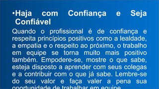 •Haja com Confiança e Seja
Confiável
Quando o profissional é de confiança e
respeita princípios positivos como a lealdade,
a empatia e o respeito ao próximo, o trabalho
em equipe se torna muito mais positivo
também. Empodere-se, mostre o que sabe,
esteja disposto a aprender com seus colegas
e a contribuir com o que já sabe. Lembre-se
do seu valor e faça valer a pena sua
 