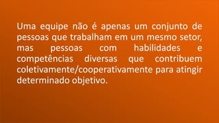 Uma equipe não é apenas um conjunto de
pessoas que trabalham em um mesmo setor,
mas pessoas com habilidades e
competências diversas que contribuem
coletivamente/cooperativamente para atingir
determinado objetivo.
 