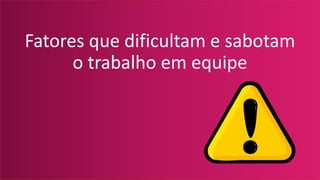 Fatores que dificultam e sabotam
o trabalho em equipe
 