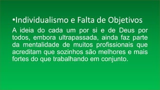 •Individualismo e Falta de Objetivos
A ideia do cada um por si e de Deus por
todos, embora ultrapassada, ainda faz parte
da mentalidade de muitos profissionais que
acreditam que sozinhos são melhores e mais
fortes do que trabalhando em conjunto.
 