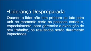 •Liderança Despreparada
Quando o líder não tem preparo ou tato para
unir no momento certo as pessoas certas e,
especialmente, para gerenciar a execução do
seu trabalho, os resultados serão duramente
impactados.
 