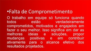 •Falta de Comprometimento
O trabalho em equipe só funciona quando
todos estão verdadeiramente
comprometidos, motivados e engajados em
fazer o seu melhor. Isso significa em dar as
melhores ideias e soluções, propor
mudanças positivas e em contribuir
ativamente para o alcance efetivo dos
resultados projetados.
 