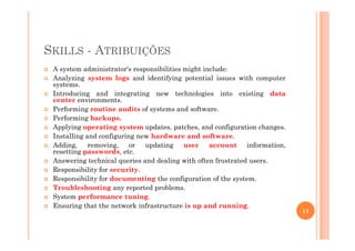 SKILLS - ATRIBUIÇÕES
A system administrator's responsibilities might include:
Analyzing system logs and identifying potential issues with computer
systems.
Introducing and integrating new technologies into existing data
center environments.
Performing routine audits of systems and software.
Performing backups.
Applying operating system updates, patches, and configuration changes.Applying operating system updates, patches, and configuration changes.
Installing and configuring new hardware and software.
Adding, removing, or updating user account information,
resetting passwords, etc.
Answering technical queries and dealing with often frustrated users.
Responsibility for security.
Responsibility for documenting the configuration of the system.
Troubleshooting any reported problems.
System performance tuning.
Ensuring that the network infrastructure is up and running.
11
 