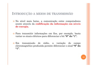 INTRODUÇÃO A MEIOS DE TRANSMISSÃO
No nível mais baixo, a comunicação entre computadores
ocorre através da codificação da informação em níveis
de energia.
Para transmitir informações em fios, por exemplo, bastaPara transmitir informações em fios, por exemplo, basta
variar os sinais elétricos para diferenciar o bit “0” do “1”.
Em transmissão de rádio, a variação do campo
eletromagnético produzida permite diferenciar o sinal “0” do
“1”.
13
 