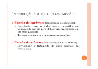 INTRODUÇÃO A MEIOS DE TRANSMISSÃO
Função do hardware (codificação e decodificação).
Providenciar que os dados sejam convertidos em
variações de energia para efetuar uma transmissão em
um meio qualquer;
Transparente para os programadores e usuários.Transparente para os programadores e usuários.
Função do software (criar protocolos e tratar erros).
Providenciar o tratamento de erros ocorridos na
transmissão.
15
 