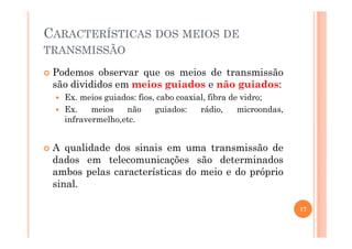 CARACTERÍSTICAS DOS MEIOS DE
TRANSMISSÃO
Podemos observar que os meios de transmissão
são divididos em meios guiados e não guiados:
Ex. meios guiados: fios, cabo coaxial, fibra de vidro;
Ex. meios não guiados: rádio, microondas,
infravermelho,etc.
A qualidade dos sinais em uma transmissão de
dados em telecomunicações são determinados
ambos pelas características do meio e do próprio
sinal.
17
 