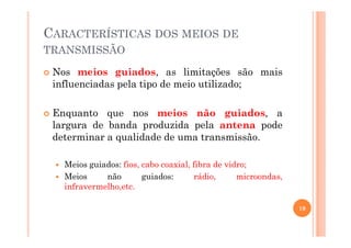 CARACTERÍSTICAS DOS MEIOS DE
TRANSMISSÃO
Nos meios guiados, as limitações são mais
influenciadas pela tipo de meio utilizado;
Enquanto que nos meios não guiados, a
largura de banda produzida pela antena podelargura de banda produzida pela antena pode
determinar a qualidade de uma transmissão.
Meios guiados: fios, cabo coaxial, fibra de vidro;
Meios não guiados: rádio, microondas,
infravermelho,etc.
19
 