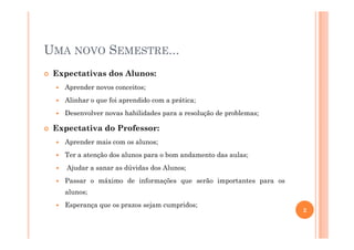 UMA NOVO SEMESTRE...
Expectativas dos Alunos:
Aprender novos conceitos;
Alinhar o que foi aprendido com a prática;
Desenvolver novas habilidades para a resolução de problemas;
Expectativa do Professor:Expectativa do Professor:
Aprender mais com os alunos;
Ter a atenção dos alunos para o bom andamento das aulas;
Ajudar a sanar as dúvidas dos Alunos;
Passar o máximo de informações que serão importantes para os
alunos;
Esperança que os prazos sejam cumpridos;
2
 