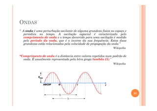 ONDAS
“ A onda é uma perturbação oscilante de alguma grandeza física no espaço e
periódica no tempo. A oscilação espacial é caracterizada pelo
comprimento de onda e o tempo decorrido para uma oscilação é medido
pelo período da onda, que é o inverso da sua frequência. Estas duas
grandezas estão relacionadas pela velocidade de propagação da onda.”
Wikipedia
“Comprimento de onda é a distância entre valores repetidos num padrão de“Comprimento de onda é a distância entre valores repetidos num padrão de
onda. É usualmente representado pela letra grega lambda (λ).”
Wikipedia
22
 