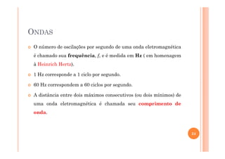 ONDAS
O número de oscilações por segundo de uma onda eletromagnética
é chamado sua frequência, f, e é medida em Hz ( em homenagem
à Heinrich Hertz).
1 Hz corresponde a 1 ciclo por segundo.
60 Hz correspondem a 60 ciclos por segundo.
A distância entre dois máximos consecutivos (ou dois mínimos) de
uma onda eletromagnética é chamada seu comprimento de
onda.
24
 