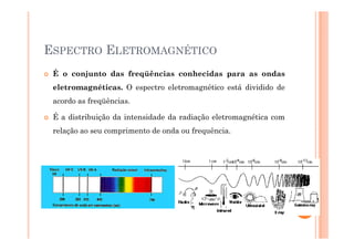 ESPECTRO ELETROMAGNÉTICO
É o conjunto das freqüências conhecidas para as ondas
eletromagnéticas. O espectro eletromagnético está dividido de
acordo as freqüências.
É a distribuição da intensidade da radiação eletromagnética com
relação ao seu comprimento de onda ou frequência.
27
 