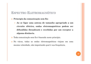 ESPECTRO ELETROMAGNÉTICO
Princípio da comunicação sem fio:
Ao se ligar uma antena de tamanho apropriado a um
circuito elétrico, ondas eletromagnéticas podem ser
difundidas (broadcast) e recebidas por um receptor a
alguma distância.
Toda comunicação sem fio é baseada neste princípio.
No vácuo, todas as ondas eletromagnéticas viajam em uma
mesma velocidade, não importando qual é sua frequência.
29
 