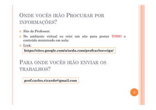 ONDE VOCÊS IRÃO PROCURAR POR
INFORMAÇÕES?
Site do Professor:
No ambiente virtual eu criei um site para postar TODO o
conteúdo ministrado em aula:
Link:
https://sites.google.com/a/aedu.com/profcarlosveiga/
6
PARA ONDE VOCÊS IRÃO ENVIAR OS
TRABALHOS?
prof.carlos.ricardo@gmail.com
 