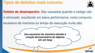 Tipos de defeitos mais comuns:
Defeito de desempenho: São causados quando o código não
é otimizado, resultando em baixa performance, como consumo
excessivo de memória ou tempo de execução muito alto.
Uso excessivo de memória devido à
criação desnecessária de objetos
em um loop
 
