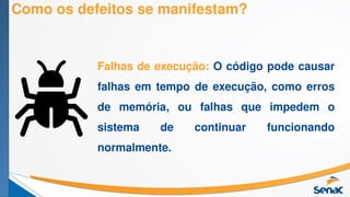 Como os defeitos se manifestam?
Falhas de execução: O código pode causar
falhas em tempo de execução, como erros
de memória, ou falhas que impedem o
sistema de continuar funcionando
normalmente.
 