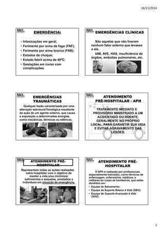 18/11/2014
2
EMERGÊNCIA:
• Intoxicações em geral;
• Ferimento por arma de fogo (FAF);
• Ferimento por arma branca (FAB);
• Estados de choque;
• Estado febril acima de 40ºC;
• Gestações em curso com
complicações.
EMERGÊNCIAS CLÍNICAS
São aquelas que não tiveram
nenhum fator externo que levasse
a ela.
IAM, AVE, HAS, insuficiência de
órgãos, embolias pulmonares, etc.
EMERGÊNCIAS
TRAUMÁTICAS
Qualquer lesão caracterizada por uma
alteração estrutural fisiológica resultante
da ação de um agente externo, que causa
a exposição a determinadas energias,
como mecânicas, térmicas ou elétricas.
ATENDIMENTO
PRÉ-HOSPITALAR - APH
TRATAMENTO IMEDIATO E
PROVISÓRIO MINISTRADO A UM
ACIDENTADO OU DOENTE,
GERALMENTE NO PRÓPRIO
LOCAL, PARA GARANTIR SUA VIDA
E EVITAR AGRAVAMENTO DAS
LESÕES.
ATENDIMENTO PRÉ-
HOSPITALAR
Representam todas as ações realizadas
extra hospitalar com o objetivo de
manter a vida e/ou minimizar
sofrimentos e sequelas, prestados a
indivíduos em situação de emergência.
ATENDIMENTO PRÉ-
HOSPITALAR
O APH é realizado por profissionais
especialmente treinados, como técnicos de
enfermagem, enfermeiros, médicos, e
militares do corpo de bombeiros, que estão
divididos em:
• Equipe de Salvamento;
• Equipe de Suporte Básico à Vida (SBV);
• Equipe de Suporte Avançado à Vida
(SAV);
 