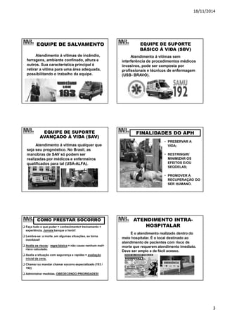 18/11/2014
3
EQUIPE DE SALVAMENTO
Atendimento á vítimas de incêndio,
ferragens, ambiente confinado, altura e
outros. Sua característica principal é
retirar a vítima para uma área adequada,
possibilitando o trabalho da equipe.
EQUIPE DE SUPORTE
BÁSICO À VIDA (SBV)
Atendimento á vítimas sem
interferência de procedimentos médicos
invasivos, pode ser composta por
profissionais e técnicos de enfermagem
(USB- BRAVO).
EQUIPE DE SUPORTE
AVANÇADO À VIDA (SAV)
Atendimento á vítimas qualquer que
seja seu prognóstico. No Brasil, as
manobras de SAV só podem ser
realizadas por médicos e enfermeiros
qualificados para tal (USA-ALFA).
FINALIDADES DO APH
• PRESERVAR A
VIDA;
• RESTRINGIR/
MINIMIZAR OS
EFEITOS E/OU
SEQÜELAS;
• PROMOVER A
RECUPERAÇÃO DO
SER HUMANO.
COMO PRESTAR SOCORRO
Faça tudo o que puder = conhecimento+ treinamento +
experiência. Jamais banque o herói!
Lembre-se: a morte, em algumas situações, se torna
inevitável!
Avalie os riscos : regra básica = não cause nenhum mal+
risco calculado.
Avalie a situação com segurança e rapidez = avaliação
inicial da cena.
Chamar ou mandar chamar socorro especializado (193 /
192)
Administrar medidas, OBEDECENDO PRIORIDADES!
ATENDIMENTO INTRA-
HOSPITALAR
É o atendimento realizado dentro do
meio hospitalar. É o local destinado ao
atendimento de pacientes com risco de
morte que requerem atendimento imediato.
Deve ser amplo e de fácil acesso.
 
