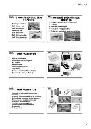 18/11/2014
4
O PRONTO-SOCORRO DEVE
DISPOR DE:
• Recepção central;
• Sala de espera;
• Sala de triagem;
• Consultórios;
• Sala de sutura;
• Sala de medicação;
• Sala de observação;
O PRONTO-SOCORRO DEVE
DISPOR DE:
• Sala para atendimento emergencial;
• Expurgo;
• Posto de enfermagem;
• Sanitários para pacientes;
• Vestiário e sanitários para funcionários.
EQUIPAMENTOS
• Eletrocardiograma;
• Monitor cardíaco completo;
• RX portátil;
• Desfibrilador;
• Ventilador mecânico;
• Aspirador;
• Bombas para infusão de drogas;
• Reanimador manual (Ambú);
EQUIPAMENTOS
• Materiais cirúrgicos para pequenas
cirurgias .
• Materiais para administração de oxigênio;
• Material para curativos, gesso, suturas;
• Medicamentos para atendimentos
diversos e de emergência;
• Materiais para realização de
procedimentos de enfermagem.
• Maca rígida
• Colar cervical
 