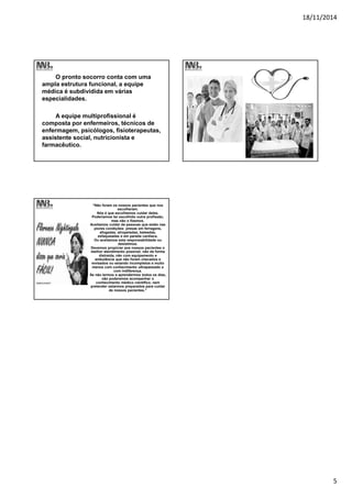 18/11/2014
5
O pronto socorro conta com uma
ampla estrutura funcional, a equipe
médica é subdividida em várias
especialidades.
A equipe multiprofissional é
composta por enfermeiros, técnicos de
enfermagem, psicólogos, fisioterapeutas,
assistente social, nutricionista e
farmacêutico.
“Não foram os nossos pacientes que nos
escolheram.
Nós é que escolhemos cuidar deles.
Poderíamos ter escolhido outra profissão,
mas não o fizemos.
Aceitamos cuidar de pessoas que estão nas
piores condições: presas em ferragens,
afogadas, atropeladas, baleadas,
esfaqueadas e em parada cardíaca.
Ou aceitamos esta responsabilidade ou
desistimos.
Devemos propiciar aos nossos pacientes o
melhor atendimento possível, não de forma
distraída, não com equipamento e
ambulância que não foram checados e
revisados ou estando incompletos e muito
menos com conhecimento ultrapassado e
com indiferença.
Se não lermos e aprendermos todos os dias,
não poderemos acompanhar o
conhecimento médico científico, nem
pretender estarmos preparados para cuidar
de nossos pacientes.”
 