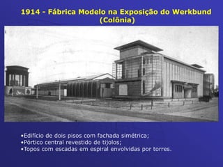 1914 - Fábrica Modelo na Exposição do Werkbund
(Colônia)
•Edifício de dois pisos com fachada simétrica;
•Pórtico central revestido de tijolos;
•Topos com escadas em espiral envolvidas por torres.
 