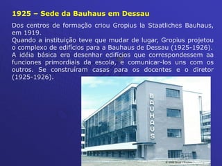 Dos centros de formação criou Gropius la Staatliches Bauhaus,
em 1919.
Quando a instituição teve que mudar de lugar, Gropius projetou
o complexo de edifícios para a Bauhaus de Dessau (1925-1926).
A idéia básica era desenhar edifícios que correspondessem aa
funciones primordiais da escola, e comunicar-los uns com os
outros. Se construíram casas para os docentes e o diretor
(1925-1926).
1925 – Sede da Bauhaus em Dessau
 