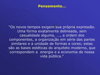 Pensamento...
“Os novos tempos exigem sua própria expressão.
Uma forma exatamente delineada, sem
casualidade alguma, ..., a ordem dos
componentes, a organização em série das partes
similares e a unidade de formas e cores; estas
são as bases estéticas do arquiteto moderno, que
correspondem a energia e a economia de nossa
vida pública."
 