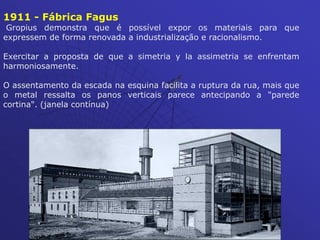 1911 - Fábrica Fagus
Gropius demonstra que é possível expor os materiais para que
expressem de forma renovada a industrialização e racionalismo.
Exercitar a proposta de que a simetria y la assimetria se enfrentam
harmoniosamente.
O assentamento da escada na esquina facilita a ruptura da rua, mais que
o metal ressalta os panos verticais parece antecipando a "parede
cortina". (janela contínua)
 