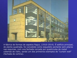 A fábrica de formas de sapatos Fagus, (1910-1914). É edifício principal,
de planta quadrada, foi concebido como esqueleto portante sem pilares
nas esquinas, com una fachada cercada por quadriculas de metal
cobertas de vidro, sendo um dos primeiros exemplos de "curtain wall"
(fachada de cortina).
 