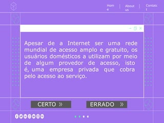 Apesar de a Internet ser uma rede
mundial de acesso amplo e gratuito, os
usuários domésticos a utilizam por meio
de algum provedor de acesso, isto
é, uma empresa privada que cobra
pelo acesso ao serviço.
Hom
e
CERTO ERRADO
Contatc
t
About
us
 