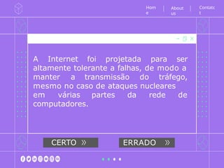 A Internet foi projetada para ser
altamente tolerante a falhas, de modo a
manter a transmissão do tráfego,
mesmo no caso de ataques nucleares
em várias partes da rede de
computadores.
Hom
e
CERTO ERRADO
Contatc
t
About
us
 