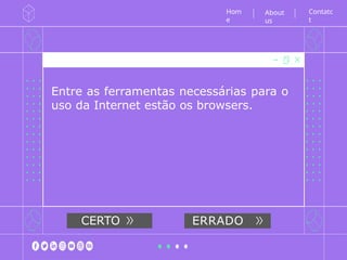 Entre as ferramentas necessárias para o
uso da Internet estão os browsers.
Hom
e
Contatc
t
About
us
CERTO ERRADO
 
