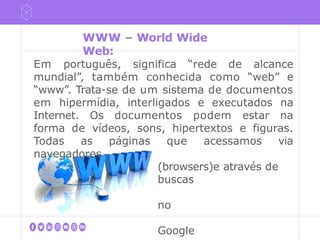 Em português, significa “rede de alcance
mundial”, também conhecida como “web” e
“www”. Trata-se de um sistema de documentos
em hipermídia, interligados e executados na
Internet. Os documentos podem estar na
forma de vídeos, sons, hipertextos e figuras.
Todas as páginas que acessamos via
navegadores
(browsers)e através de
buscas
no
Google
WWW – World Wide
Web:
 