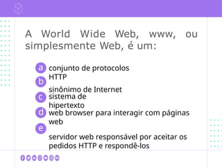 A World Wide Web, www, ou
simplesmente Web, é um:
conjunto de protocolos
HTTP
sinônimo de Internet
sistema de
hipertexto
a
b
c
d
e
web browser para interagir com páginas
web
servidor web responsável por aceitar os
pedidos HTTP e respondê-los
 