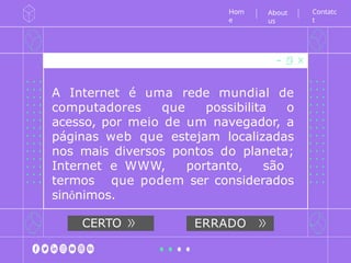 A Internet é uma rede mundial de
computadores que possibilita o
acesso, por meio de um navegador, a
páginas web que estejam localizadas
nos mais diversos pontos do planeta;
Internet e WWW, portanto, são
termos que podem ser considerados
sinônimos.
Hom
e
CERTO ERRADO
Contatc
t
About
us
 
