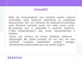 ExtraNET
Rede de computadores que permite acesso externo
controlado, para negócios específicos ou propósitos
educacionais. Em um contexto de business-to-business,
uma Extranet também pode ser vista como parte
da empresa que é estendida a usuários externos
(“rede extraempresa”), tais como representantes e
clientes.
comum do termo Extranet refere-se
à
Outro uso
designação da “parte privada” de um site, em que
somente “usuários registrados” podem navegar,
previamente autenticados por sua senha (login).
 