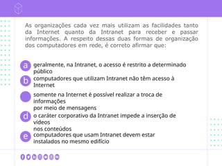 As organizações cada vez mais utilizam as facilidades tanto
da Internet quanto da Intranet para receber e passar
informações. A respeito dessas duas formas de organização
dos computadores em rede, é correto afirmar que:
geralmente, na Intranet, o acesso é restrito a determinado
público
computadores que utilizam Intranet não têm acesso à
Internet
a
b
c
somente na Internet é possível realizar a troca de
informações
por meio de mensagens
d o caráter corporativo da Intranet impede a inserção de
vídeos
nos conteúdos
e computadores que usam Intranet devem estar
instalados no mesmo edifício
 