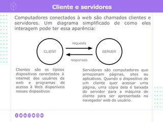 Cliente e servidores
Computadores conectados à web são chamados clientes e
servidores. Um diagrama simplificado de como eles
interagem pode ter essa aparência:
Clientes são os típicos
dispositivos conectados à
internet dos usuários da
web e programas de
acesso à Web disponíveis
nesses dispositivos
Servidores são computadores que
armazenam páginas, sites ou
aplicativos. Quando o dispositivo de
um cliente quer acessar uma
página, uma cópia dela é baixada
do servidor para a máquina do
cliente para ser apresentada no
navegador web do usuário.
 
