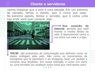 Cliente e servidores
vamos imaginar que a web é uma estrada. Em um extremo
da estrada, temos o cliente, que é como sua casa.
No extremo oposto, temos o servidor, que é como uma
loja onde você quer comprar algo.
Sua conexão de
Internet: permite que você
mande e receba dados na
web. É basicamente como a
rua entre sua casa e a loja.
TCP/IP: são protocolos de comunicação que definem como os
dados trafegam pela web. São como os mecanismos de
transporte que te permitem ir ao shopping, fazer um pedido e
comprar seus produtos. Em nosso exemplo, é como um carro
ou uma bicicleta (ou qualquer outra coisa que você possa usar)
 