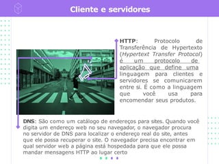 Cliente e servidores
HTTP: Protocolo de
Transferência de Hypertexto
(Hypertext Transfer Protocol)
é um protocolo de
aplicação que define uma
linguagem para clientes e
servidores se comunicarem
entre si. É como a linguagem
que você usa para
encomendar seus produtos.
DNS: São como um catálogo de endereços para sites. Quando você
digita um endereço web no seu navegador, o navegador procura
no servidor de DNS para localizar o endereço real do site, antes
que ele possa recuperar o site. O navegador precisa encontrar em
qual servidor web a página está hospedada para que ele possa
mandar mensagens HTTP ao lugar certo
 