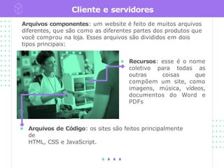 Cliente e servidores
● Arquivos de Código: os sites são feitos principalmente
de
HTML, CSS e JavaScript.
Arquivos componentes: um website é feito de muitos arquivos
diferentes, que são como as diferentes partes dos produtos que
você comprou na loja. Esses arquivos são divididos em dois
tipos principais:
● Recursos: esse é o nome
coletivo para todas as
outras coisas que
compõem um site, como
imagens, música, vídeos,
documentos do Word e
PDFs
 