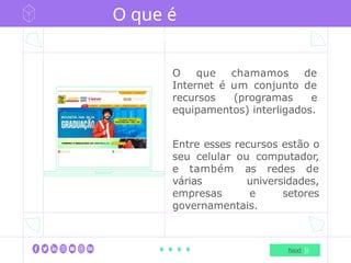 O que é
internet
O que chamamos de
Internet é um conjunto de
recursos (programas e
equipamentos) interligados.
Entre esses recursos estão o
seu celular ou computador,
e também as redes de
várias universidades,
empresas e setores
governamentais.
Next
 