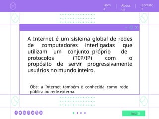 Hom
e
Next
Contatc
t
About
us
A Internet é um sistema global de redes
de computadores interligadas que
utilizam um conjunto próprio de
protocolos (TCP/IP) com o
propósito de servir progressivamente
usuários no mundo inteiro.
Obs: a Internet também é conhecida como rede
pública ou rede externa.
 