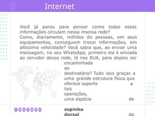 Você já parou para pensar como todas essas
informações circulam nessa imensa rede?
Como, diariamente, milhões de pessoas, em seus
equipamentos, conseguem trocar informações, em
altíssima velocidade? Você sabia que, ao enviar uma
mensagem, no seu WhatsApp, primeiro ela é enviada
ao servidor dessa rede, lá nos EUA, para depois ser
encaminhada
ao
destinatário? Tudo isso graças a
uma grande estrutura física que
oferece suporte a
tais
operações,
uma espécie de
espinha
dorsal da
Internet
 