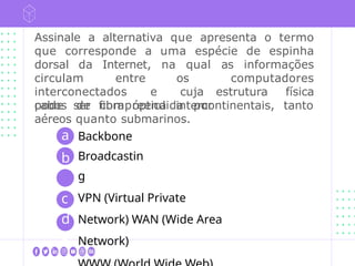 Assinale a alternativa que apresenta o termo
que corresponde a uma espécie de espinha
dorsal da Internet, na qual as informações
circulam entre os computadores
interconectados e cuja estrutura física
pode ser compreendida por
cabos de fibra óptica intercontinentais, tanto
aéreos quanto submarinos.
a
b
c
d
e
Backbone
Broadcastin
g
VPN (Virtual Private
Network) WAN (Wide Area
Network)
 