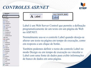 CONTROLES ASP.NET

Label é um Web Server Control que permite a definação
programaticamente de um texto em um página da Web
no ASP.NET.
Normalmente usa-se o controle Label quando deseja-se
alterar um texto na página em tempo de execução, como
em resposta a um clique de botão.
Também podemos definir o texto do controle Label no
modo Design ou em tempo de execução ou vincular o
Label com uma fonte de dados para exibir informações
de banco de dados em uma página.

 