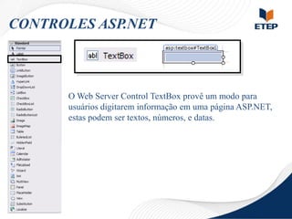 CONTROLES ASP.NET

O Web Server Control TextBox provê um modo para
usuários digitarem informação em uma página ASP.NET,
estas podem ser textos, números, e datas.

 