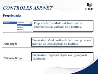CONTROLES ASP.NET
Propriedades
Propriedade TextMode – define como as
informações são exibidas pelo TextBox.

Propriedade MaxLength – define o comprimento
máximo do texto digitado no TextBox.

Propriedade responsável pela configuração de
Validações.

 