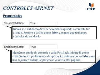 CONTROLES ASP.NET
Propriedades

Indica se a validação deve ser executada quando o controle for
clicado. Sempre a defina como false, a menos que tenhamos
controles de validação

Mantém o estado do controle a cada PostBack. Mante-lá como
true diminui a performance da aplicação; defina-a como false caso
não haja necessidade de preservar valores entre páginas.

 