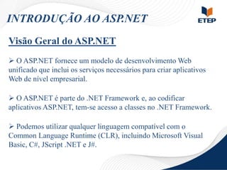 INTRODUÇÃO AO ASP.NET
Visão Geral do ASP.NET
 O ASP.NET fornece um modelo de desenvolvimento Web
unificado que inclui os serviços necessários para criar aplicativos
Web de nível empresarial.
 O ASP.NET é parte do .NET Framework e, ao codificar
aplicativos ASP.NET, tem-se acesso a classes no .NET Framework.

 Podemos utilizar qualquer linguagem compatível com o
Common Language Runtime (CLR), incluindo Microsoft Visual
Basic, C#, JScript .NET e J#.

 