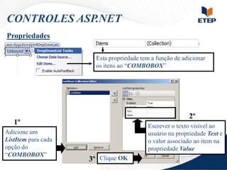 CONTROLES ASP.NET
Propriedades
Esta propriedade tem a função de adicionar
os itens ao “COMBOBOX”

2º

1º
Adicione um
ListItem para cada
opção do
“COMBOBOX”

Escrever o texto visível ao
usuário na propriedade Text e
o valor associado ao item na
propriedade Value

3º Clique OK

 